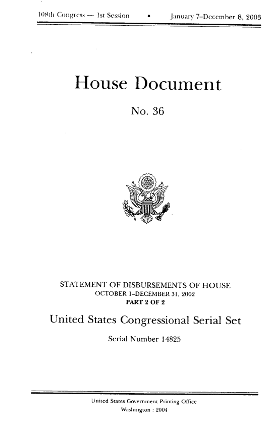 handle is hein.usccsset/usconset21960 and id is 1 raw text is: 

108th Congress - 1st Session   *      Januaiy 7-Dccemher 8, 2003


House Document


             No.  36


  STATEMENT   OF DISBURSEMENTS  OF HOUSE
          OCTOBER 1-DECEMBER 31, 2002
                 PART 2 OF 2

United   States Congressional Serial Set

             Serial Number 14825


United States Government Printing Office
       Washington : 2004


108th Conaress - Ist Sessi(),,
       n


0    janu ti-y 7-Dccemher 8, 2003


