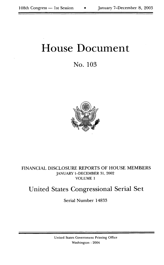 handle is hein.usccsset/usconset21964 and id is 1 raw text is: 

108th Congress - 1st Session         January 7-December 8, 2003


House Document


            No. 103


FINANCIAL DISCLOSURE REPORTS OF HOUSE MEMBERS
             JANUARY 1-DECEMBER 31, 2002
                    VOLUME 1

   United States Congressional Serial Set

                Serial Number 14833


United States Government Printing Office
       Washington : 2004


108th Congress - Ist Session


  January 7-December 8, 2003


