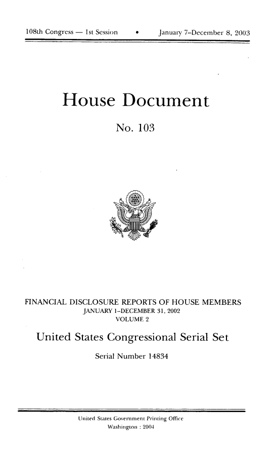 handle is hein.usccsset/usconset21965 and id is 1 raw text is: 



108th Congiess - 1st Session           Januarx: 7-Dec ember 8, 2003


House Document


            No. 103


FINANCIAL DISCLOSURE REPORTS OF HOUSE MEMBERS
             JANUARY 1-DECEMBER 31, 2002
                     VOLUME 2

   United States Congressional Serial Set

                Serial Number 14834


United States Government Printing Office
       Washington : 2004


108th Congress - I st Session


0    January 7-Decem-ber 8, 2003


