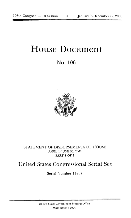 handle is hein.usccsset/usconset21967 and id is 1 raw text is: 



108th Congress - 1st Session         Januarx' 7-Deccrnber 8, 2003


House Document


             No. 106


  STATEMENT OF DISBURSEMENTS OF HOUSE
              APRIL 1-JUNE 30, 2003
                  PART I OF 2

United States Congressional Serial Set

              Serial Number 14837


Uinited States Government Printing Office
       Washington :2004


108th Congress - 1st Session


0    Januaii, 7-Decemnber 8, 2003


