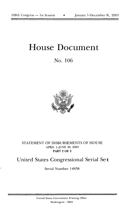 handle is hein.usccsset/usconset21968 and id is 1 raw text is: 



108th Congress - 1st Session          January '7-December 8, 2003


House Document


            No. 106


STATEMENT


OF DISBURSEMENTS
APRIL 1-JUNE 30, 2003
    PART 2 OF 2


OF HOUSE


United States Congressional Serial Set

              Serial Number 14838


United States Government Printing Office
       Washington : 2004


108th1 Congress - I st Session


January 7-1)ecemnber 8, 2003


