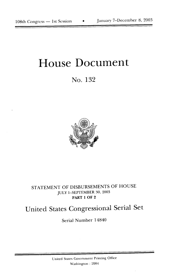 handle is hein.usccsset/usconset21969 and id is 1 raw text is: 



108th Congress -  1st Session          January 7-December 8, 2003


House Document


             No. 132


STATEMENT OF DISBURSEMENTS
          JULY ]-SEPTEMBER 30, 2003
               PART 1 OF 2


OF HOUSE


United States Congressional Serial Set

              Serial Number 14840


United States Government Printing Office
       Washington : 2004


0    jamuai-y 7-Decemnber 8, 2003


108th Congress - 1st Sessiont


