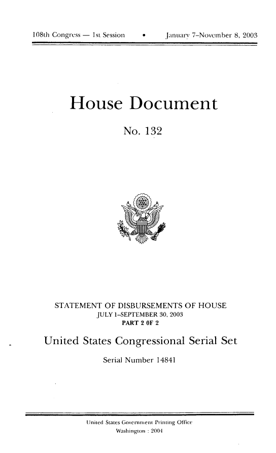 handle is hein.usccsset/usconset21970 and id is 1 raw text is: 



108th Congress - I si Session  *     January 7-Novcrnher 8, 2003


House Document


            No. 132


   STATEMENT OF DISBURSEMENTS OF HOUSE
            JULY 1-SEPTEMBER 30, 2003
                  PART 2 OF 2

United States Congressional Serial Set

              Serial Number 14841


United States Government Printing Offie
       Washingtlon :2001


108th Congress - 1st. Session


  Jitntuary 7-Novemrber 8, 2003


