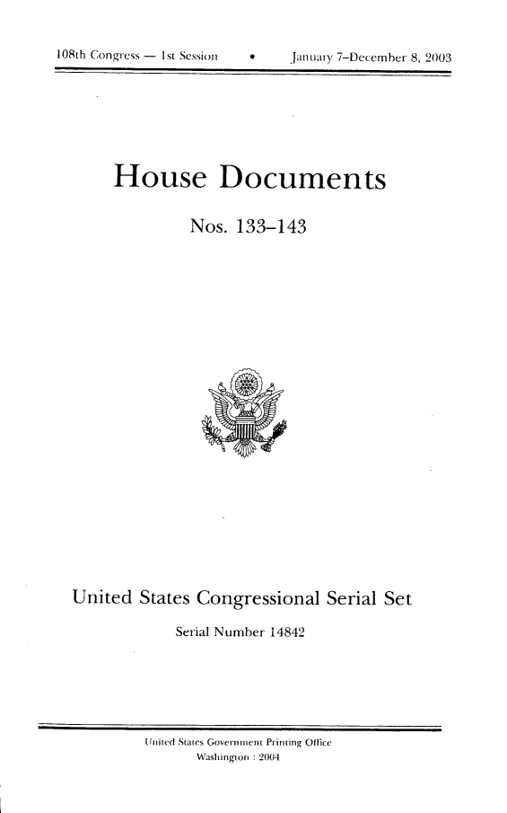 handle is hein.usccsset/usconset21971 and id is 1 raw text is: 

0    Januiay 7-December 8, 2003


House Documents


          Nos. 133-143


United States Congressional Serial Set

             Serial Number 14842


United States Government Printing Otfic
      Washington :2004


108th Congress - I1st Session


