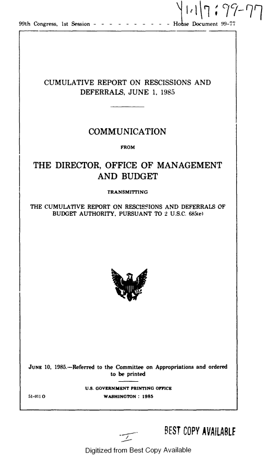 handle is hein.usccsset/usconset21973 and id is 1 raw text is: 

99th Congress, 1st Session - - - - - - - - - - D


    CUMULATIVE REPORT ON RESCISSIONS AND
              DEFERRALS,   JUNE  1, 1985





                COMMUNICATION

                        FROM


 THE   DIRECTOR, OFFICE OF MANAGEMENT
                  AND BUDGET

                     TRANSMITrING

THE CUMULATIVE  REPORT ON RESCISSIONS AND DEFERRALS OF
      BUDGET AUTHORITY, PURSUANT TO 2 U.S.C. 685(e)






















JUNE 10, 1985.-Referred to the Committee on Appropriations and ordered
                      to be printed

               U.S. GOVERNMENT PRINTING OFFICE
51-0110             WASHINGTON: 1985


./


BEST COPY AVAILABLE


Digitized from Best Copy Available


Ho se Document 99-77



