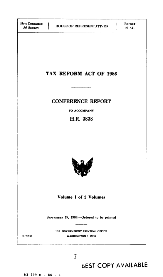 handle is hein.usccsset/usconset21974 and id is 1 raw text is: 


99 TH C~ONGiIESS;                        I   REPORT
  2d se&sion   HOUSE OF REPRESENTATIVES      99-,I41


TAX REFORM ACT OF 1986





   CONFERENCE REPORT

          TO ACCOMPANY

          H.R. 3838


Volume I of 2 Volumes


CI-799 0


SEPTEMBER 18, 1986.-Ordered to be printed


    U.S. GOVERNMENT PRINTING OFFICE
         WASHINGTON : 1986


BEST COPY AVAILABLE


63-799 0 - 86 - 1


