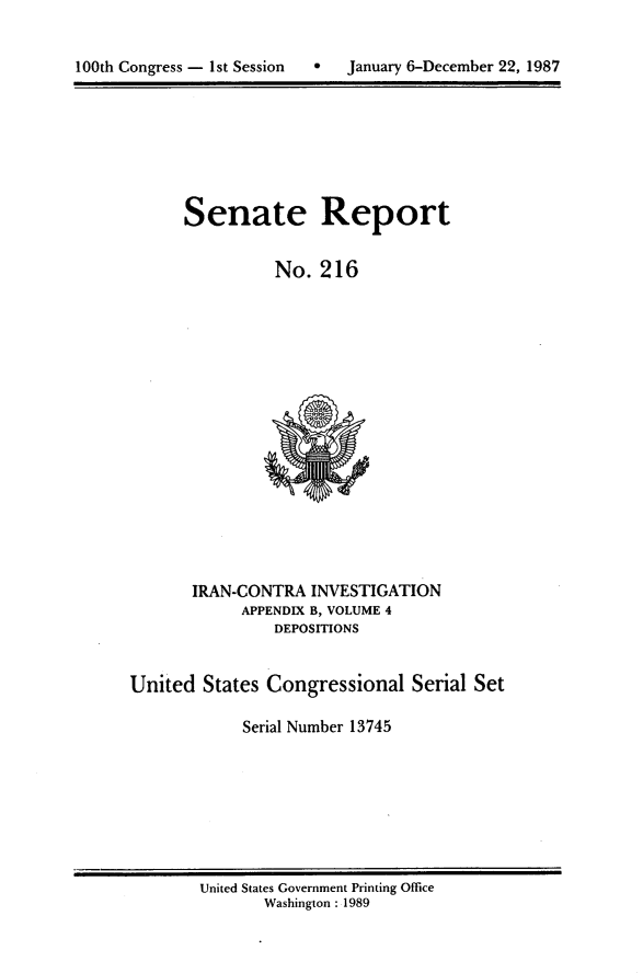 handle is hein.usccsset/usconset21976 and id is 1 raw text is: 


100th Congress - 1st Session       January 6-December 22, 1987


Senate Report

          No. 216


       IRAN-CONTRA INVESTIGATION
             APPENDIX B, VOLUME 4
                DEPOSITIONS


United States Congressional Serial Set

             Serial Number 13745


United States Government Printing Office
       Washington : 1989


100th Congress - 1st Session


0   January 6-December 22, 1987


