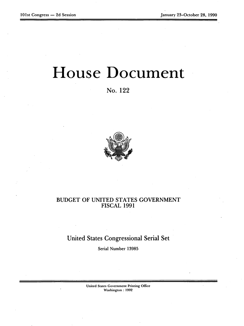 handle is hein.usccsset/usconset21977 and id is 1 raw text is: 

101st Congress - 2d Session                     January 23-October 28, 1990


House Document

                   No. 122


BUDGET OF UNITED STATES GOVERNMENT
               FISCAL 1991





    United States Congressional Serial Set

              Serial Number 13985


United States Government Printing Office
      Washington : 1992


January 23-October 28, 1990


101st Congress - 2d Session



