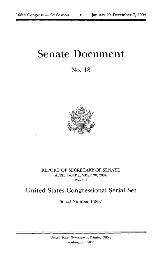 handle is hein.usccsset/usconset21980 and id is 1 raw text is: 


108th Congress - 2d Session          January 20-December 7, 2004


Senate


Document


No. 18


      REPORT OF SECRETARY OF SENATE
            APRIL 1-SEPTEMBER 30, 2004
                   PART 1

United States Congressional Serial Set

              Serial Number 14867


United States Government Printing Office
       Washington : 2005


 January 20-December 7, 2004


108th Congress - 2d Session


