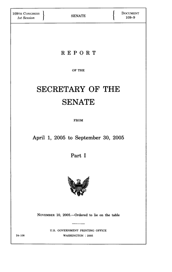 handle is hein.usccsset/usconset22785 and id is 1 raw text is: 

109TH CONGRESS        SNT                 DOCUMENT
  1st Session         SENATE               109-9








                   REPORT



                       OF THE




         SECRETARY OF THE


           SENATE



                FROM



April 1, 2005 to September 30, 2005



               Part I


24-108


NOVEMBER 10, 2005.-Ordered to lie on the table



     U.S. GOVERNMENT PRINTING OFFICE
          WASHINGTON : 2005


