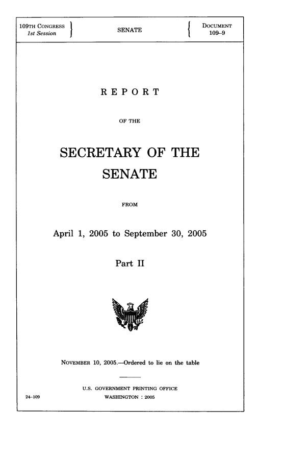 handle is hein.usccsset/usconset22786 and id is 1 raw text is: 


109TH CONGRESS      SENATE            DOCUMENT
  1st SeonSNT                          109-9








                 REPORT



                     OF THE




        SECRETARY OF THE


          SENATE



              FROM



April 1, 2005 to September 30, 2005



             Part II


24-109


NOVEMBER 10, 2005.-Ordered to lie on the table



    U.S. GOVERNMENT PRINTING OFFICE
         WASHINGTON : 2005


