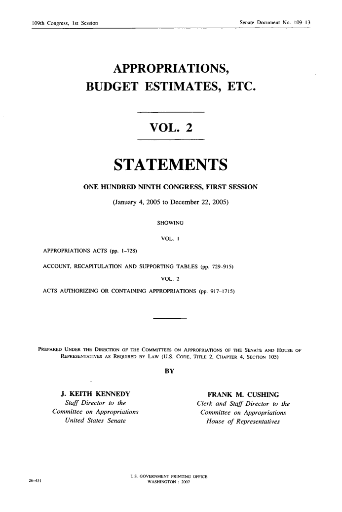 handle is hein.usccsset/usconset22788 and id is 1 raw text is: 

Senate Document No. 109-13


       APPROPRIATIONS,

BUDGET ESTIMATES, ETC.


VOL. 2


        STATEMENTS

ONE  HUNDRED   NINTH  CONGRESS,  FIRST  SESSION

        (January 4, 2005 to December 22, 2005)


                    SHOWING

                    VOL.  1


APPROPRIATIONS ACTS (pp. 1-728)


ACCOUNT, RECAPITULATION AND SUPPORTING TABLES (pp. 729-915)

                                VOL. 2
ACTS AUTHORIZING OR CONTAINING APPROPRIATIONS (pp. 917-1715)


PREPARED UNDER THE DIRECTION OF THE COMMITTEES ON APPROPRIATIONS OF THE SENATE AND HOUSE OF
      REPRESENTATIVES As REQUIRED BY LAW (U.S. CODE, TITLE 2, CHAPTER 4, SECTION 105)

                                   BY


  J. KEITH  KENNEDY
    Staff Director to the
Committee on Appropriations
    United States Senate


   FRANK   M. CUSHING
Clerk and Staff Director to the
Committee on Appropriations
   House of Representatives


U.S. GOVERNMENT PRINTING OFFICE
     WASHINGTON : 2007


26-451


109th Congress, I st Session


