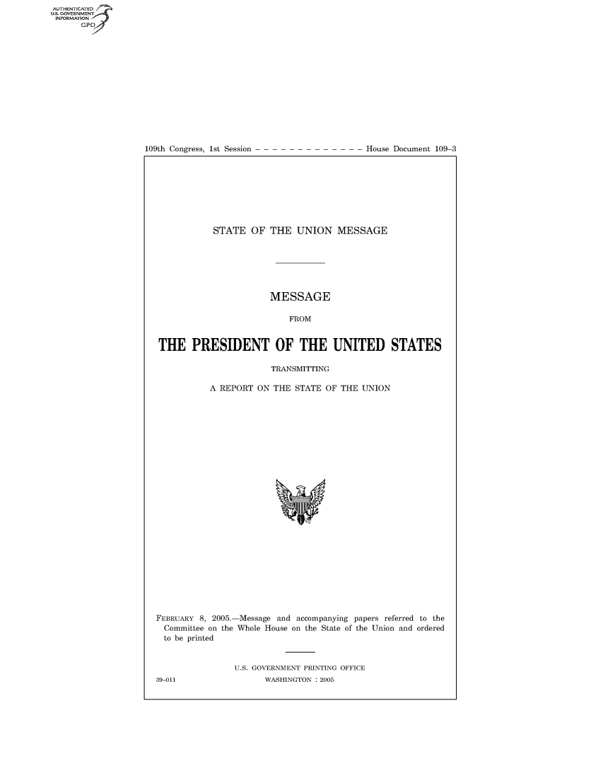 handle is hein.usccsset/usconset22789 and id is 1 raw text is: AUT-ENTICATED
US. GOVERNMENT
INFORMATION
      GP


109th Congress, 1st Session


House Document 109-3


           STATE   OF  THE  UNION MESSAGE







                       MESSAGE

                           FROM


THE PRESIDENT OF THE UNITED STATES

                       TRANSMITTING

           A REPORT ON  THE STATE OF THE  UNION














                          *w


FEBRUARY 8, 2005.-
  Committee on the
  to be printed


-Message and accompanying papers referred to the
Whole House on the State of the Union and ordered


U.S. GOVERNMENT PRINTING OFFICE
      WASHINGTON : 2005


39-011


