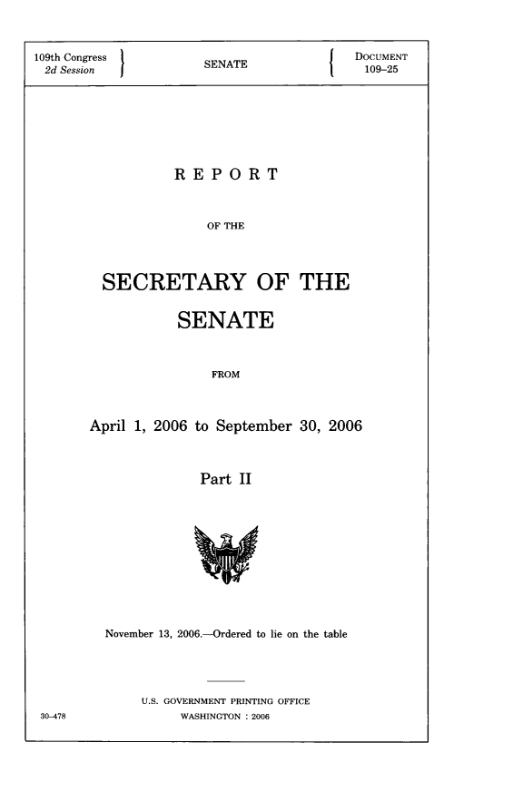 handle is hein.usccsset/usconset22791 and id is 1 raw text is: 



109th Congress                            DOCUMENT
2d Session            SENATE               109-25








                  REPORT



                       OF THE




         SECRETARY OF THE


            SENATE



                FROM



April 1, 2006 to September  30, 2006



              Part  II












  November 13, 2006.-Ordered to lie on the table





       U.S. GOVERNMENT PRINTING OFFICE
            WASHINGTON : 2006


30-478


