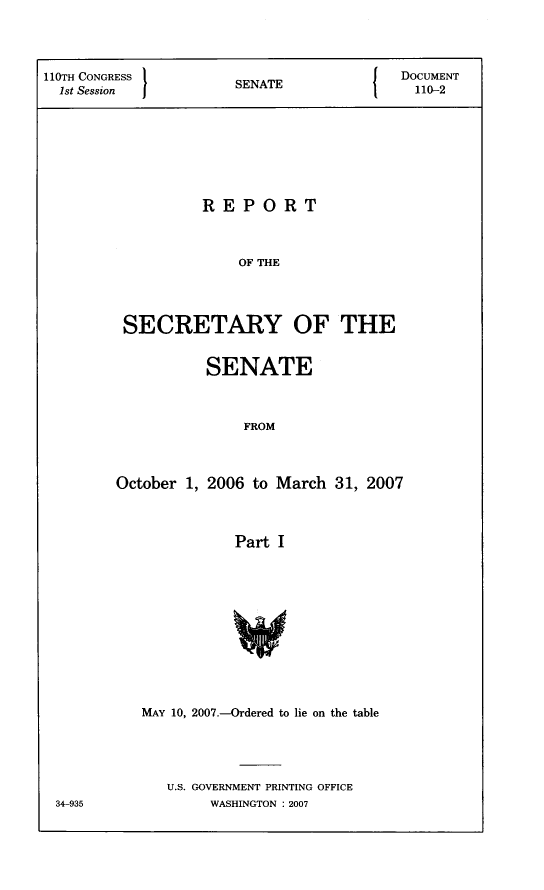 handle is hein.usccsset/usconset22792 and id is 1 raw text is: 




110TH CONGRESS      SENATE           DOCUMENT
  1stSsinSNT                          110-2








                REPORT



                    OF THE




        SECRETARY OF THE


         SENATE



             FROM



October 1, 2006 to March 31, 2007



            Part I












   MAY 10, 2007.-Ordered to lie on the table




     U.S. GOVERNMENT PRINTING OFFICE
          WASHINGTON : 2007


34-935


