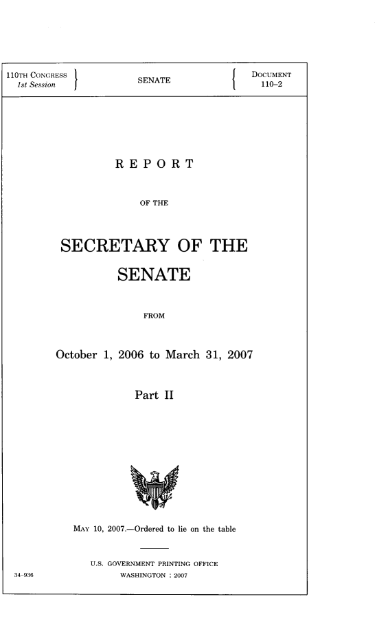 handle is hein.usccsset/usconset22793 and id is 1 raw text is: 






110TH CONGRESS 1EAEDOCUMENT
  1st Session      SENATE            110-2








                REPORT



                   OF THE




        SECRETARY OF THE


         SENATE



             FROM



October 1, 2006 to March 31, 2007



           Part II


MAY 10, 2007.-Ordered to lie on the table



  U.S. GOVERNMENT PRINTING OFFICE
       WASHINGTON : 2007


34-936


