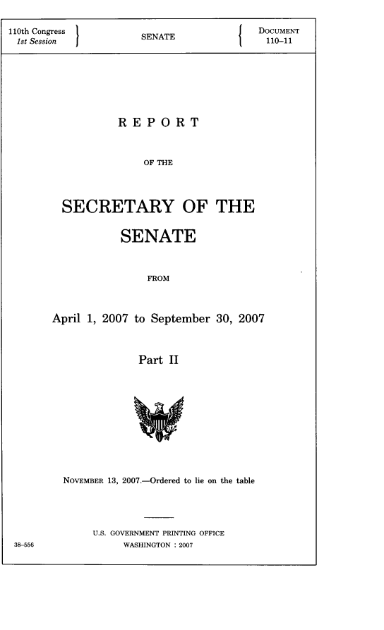 handle is hein.usccsset/usconset22795 and id is 1 raw text is: 

110th Congress  SEAEDOCUMENT
1st Session         SENATE             110-11







                 REPORT



                     OF THE




        SECRETARY OF THE


           SENATE



               FROM



April 1, 2007 to September 30, 2007



             Part II











  NOVEMBER 13, 2007.-Ordered to lie on the table




      U.S. GOVERNMENT PRINTING OFFICE
           WASHINGTON : 2007


38-556


