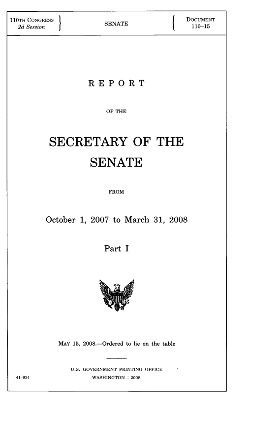 handle is hein.usccsset/usconset22796 and id is 1 raw text is: 

110TH CONGRESS 1NT                    DOCUMENT
  2d Session         SENATE             110-15








                 REPORT



                     OF THE




         SECRETARY OF THE


          SENATE



              FROM



October 1, 2007 to March 31, 2008



             Part I


MAY 15, 2008.-Ordered to lie on the table



   U.S. GOVERNMENT PRINTING OFFICE
       WASHINGTON : 2008


41-934


