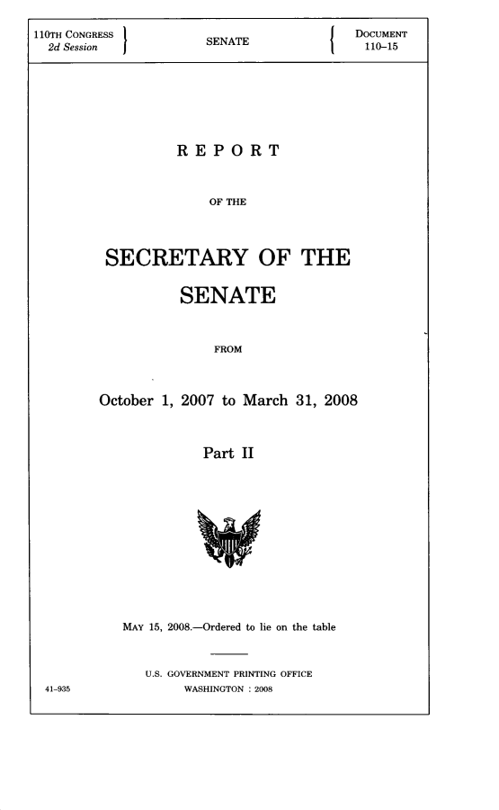 handle is hein.usccsset/usconset22797 and id is 1 raw text is: 

110TH CONGRESS 1NT                     DOCUMENT
  2d Session         SENATE             110-15







                 REPORT



                     OF THE




         SECRETARY OF THE


          SENATE



              FROM



October 1, 2007 to March 31, 2008



            Part II


MAY 15, 2008.-Ordered to lie on the table



   U.S. GOVERNMENT PRINTING OFFICE
       WASHINGTON : 2008


41-935


