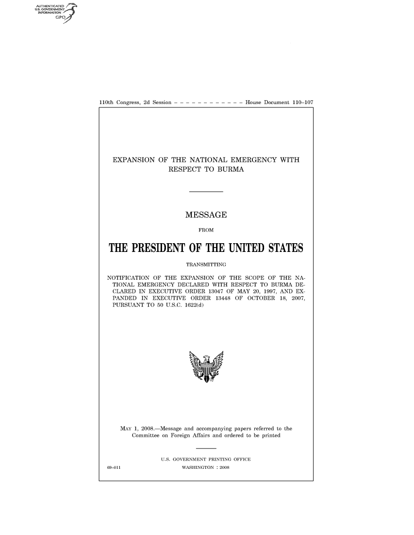 handle is hein.usccsset/usconset22798 and id is 1 raw text is: AUT-ENTICATED
US. GOVERNMENT
INFORMATION
      GP


110th Congress, 2d Session


House Document 110-107


  EXPANSION   OF  THE  NATIONAL EMERGENCY WITH
                 RESPECT   TO  BURMA







                      MESSAGE

                          FROM


THE PRESIDENT OF THE UNITED STATES

                      TRANSMITTING

NOTIFICATION OF THE  EXPANSION OF THE  SCOPE OF THE  NA-
  TIONAL EMERGENCY  DECLARED WITH  RESPECT TO BURMA  DE-
  CLARED IN EXECUTIVE ORDER  13047 OF MAY 20, 1997, AND EX-
  PANDED  IN EXECUTIVE  ORDER  13448 OF OCTOBER  18, 2007,
  PURSUANT TO 50 U.S.C. 1622(d)




















    MAY 1, 2008.-Message and accompanying papers referred to the
       Committee on Foreign Affairs and ordered to be printed



               U.S. GOVERNMENT PRINTING OFFICE


69-011


WASHINGTON : 2008


