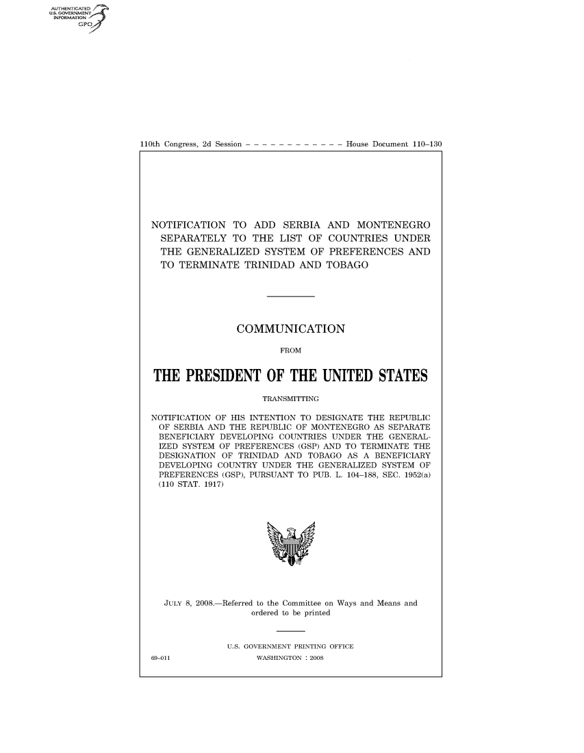 handle is hein.usccsset/usconset22799 and id is 1 raw text is: AUT-ENTICATED
US. GOVERNMENT
INFORMATION
     GP


110th Congress, 2d Session


House Document 110-130


NOTIFICATION   TO  ADD   SERBIA  AND  MONTENEGRO
  SEPARATELY   TO  THE  LIST OF  COUNTRIES   UNDER
  THE  GENERALIZED   SYSTEM   OF PREFERENCES AND
  TO TERMINATE   TRINIDAD   AND  TOBAGO







                COMMUNICATION

                        FROM


THE   PRESIDENT OF THE UNITED STATES

                     TRANSMITTING

NOTIFICATION OF HIS INTENTION TO DESIGNATE THE REPUBLIC
OF  SERBIA AND THE REPUBLIC OF MONTENEGRO AS SEPARATE
BENEFICIARY  DEVELOPING COUNTRIES UNDER THE GENERAL-
IZED  SYSTEM OF PREFERENCES (GSP) AND TO TERMINATE THE
DESIGNATION  OF TRINIDAD AND TOBAGO  AS A BENEFICIARY
DEVELOPING  COUNTRY  UNDER THE GENERALIZED SYSTEM OF
PREFERENCES  (GSP), PURSUANT TO PUB. L. 104-188, SEC. 1952(a)
(110 STAT. 1917)













  JULY 8, 2008.-Referred to the Committee on Ways and Means and
                   ordered to be printed



              U.S. GOVERNMENT PRINTING OFFICE


69-011


WASHINGTON : 2008


