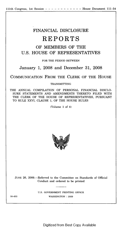 handle is hein.usccsset/usconset22800 and id is 1 raw text is: 

-11th Congrs s S- - - - House Document 111-54


            FINANCIAL DISCLOSURE


                 REPORTS

             OF  MEMBERS OF THE
      U.S. HOUSE OF REPRESENTATIVES

                FOR THE PERIOD BETWEEN

     January  1, 2008  and December   31, 2008


COMMUNICATION FROM THE CLERK OF THE HOUSE

                     TRANSMITTING

THE ANNUAL  COMPILATION OF PERSONAL FINANCIAL DISCLO-
SURE   STATEMENTS AND AMENDMENTS  THERETO FILED WITH
THE   CLERK OF THE HOUSE OF REPRESENTATIVES, PURSUANT
TO  RULE XXVI, CLAUSE 1, OF THE HOUSE RULES

                     (Volume 1 of 4)


JUNE 26, 2009.-


-Referred to the Committee on Standards of Official
Conduct and ordered to be printed


U.S. GOVERNMENT PRINTING OFFICE
     WASHINGTON : 2009


50-653


Digitized from Best Copy Available


111th Congress, lst Session


