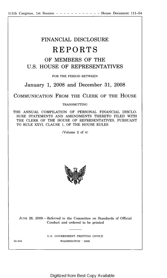 handle is hein.usccsset/usconset22801 and id is 1 raw text is: 

111th Congress, 1st Session


            FINANCIAL DISCLOSURE


                REPORTS

             OF  MEMBERS OF THE

      U.S. HOUSE OF REPRESENTATIVES

                FOR THE PERIOD BETWEEN

     January  1, 2008  and December   31, 2008


COMMUNICATION FROM THE CLERK OF THE HOUSE

                     TRANSMITTING

THE ANNUAL  COMPILATION OF PERSONAL FINANCIAL DISCLO-
SURE   STATEMENTS AND AMENDMENTS  THERETO FILED WITH
THE  CLERK OF THE HOUSE  OF REPRESENTATIVES, PURSUANT
TO  RULE XXVI, CLAUSE 1, OF THE HOUSE RULES

                    (Volume 2 of 4)


JUNE 26, 2009.-


-Referred to the Committee on Standards of Official
Conduct and ordered to be printed


U.S. GOVERNMENT PRINTING OFFICE
     WASHINGTON :2009


Digitized from Best Copy Available


50-654


House Document 111-54


