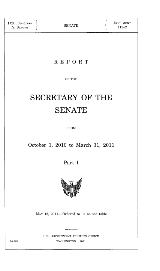 handle is hein.usccsset/usconset22807 and id is 1 raw text is: 




112th Congress  1EAEDOCUMENT
1st Session        SENATE            112-2








               REPORT



                   OF THE




       SECRETARY OF THE


         SENATE



             FROM



October 1, 2010 to March 31, 2011



            Part I












   MAY 12, 2011.-Ordered to lie on the table





     U.S. GOVERNMENT PRINTING OFFICE
         WASHINGTON :2011


65-852


