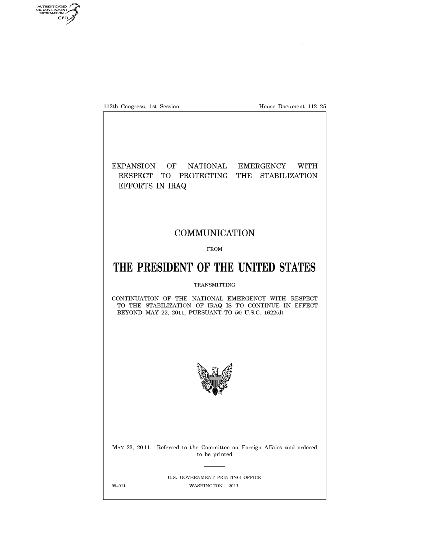 handle is hein.usccsset/usconset22808 and id is 1 raw text is: AUT-ENTICATED
US. GOVERNMENT
INFORMATION
      GP


112th Congress, 1st Session


House Document 112-25


EXPANSION
  RESPECT
  EFFORTS


   OF   NATIONAL
 TO   PROTECTING
IN IRAQ


EMERGENCY WITH
THE   STABILIZATION


                 COMMUNICATION

                         FROM


THE PRESIDENT OF THE UNITED STATES

                      TRANSMITTING

CONTINUATION  OF THE NATIONAL  EMERGENCY  WITH RESPECT
TO   THE STABILIZATION OF IRAQ IS TO CONTINUE IN EFFECT
BEYOND   MAY 22, 2011, PURSUANT TO 50 U.S.C. 1622(d)





















MAY 23, 2011.-Referred to the Committee on Foreign Affairs and ordered
                      to be printed


               U.S. GOVERNMENT PRINTING OFFICE
99-011              WASHINGTON : 2011


