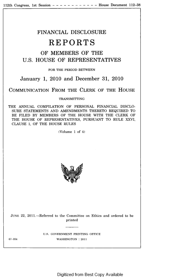 handle is hein.usccsset/usconset22809 and id is 1 raw text is: 112th Congress, 1st Session----------          - - - House Document 112-38


            FINANCIAL DISCLOSURE


                REPORTS

             OF  MEMBERS OF THE

      U.S. HOUSE OF REPRESENTATIVES

                FOR THE PERIOD BETWEEN

     January  1, 2010 and  December  31, 2010


COMMUNICATION FROM THE CLERK OF THE HOUSE

                    TRANSMITTING

THE ANNUAL  COMPILATION OF PERSONAL FINANCIAL DISCLO-
SURE  STATEMENTS AND AMENDMENTS THERETO REQUIRED TO
BE  FILED BY MEMBERS OF THE HOUSE WITH THE CLERK OF
THE  HOUSE OF REPRESENTATIVES, PURSUANT TO RULE XXVI,
CLAUSE  1, OF THE HOUSE RULES

                    (Volume 1 of 4)




















 JUNE 22, 2011.-Referred to the Committee on Ethics and ordered to be
                       printed


              U.S. GOVERNMENT PRINTING OFFICE


67-054


WASHINGTON : 2011


Digitized from Best Copy Available


