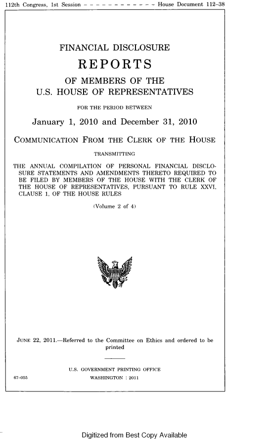 handle is hein.usccsset/usconset22810 and id is 1 raw text is: 112th Congress, 1st Session


            FINANCIAL DISCLOSURE


                REPORTS

             OF  MEMBERS OF THE

      U.S. HOUSE OF REPRESENTATIVES

                FOR THE PERIOD BETWEEN

     January  1, 2010 and  December   31, 2010


COMMUNICATION FROM THE CLERK OF THE HOUSE

                    TRANSMITTING

THE ANNUAL  COMPILATION OF PERSONAL FINANCIAL DISCLO-
SURE  STATEMENTS AND AMENDMENTS THERETO REQUIRED TO
BE  FILED BY MEMBERS OF THE HOUSE WITH THE CLERK OF
THE  HOUSE  OF REPRESENTATIVES, PURSUANT TO RULE XXVI,
CLAUSE  1, OF THE HOUSE RULES

                    (Volume 2 of 4)




















 JUNE 22, 2011.-Referred to the Committee on Ethics and ordered to be
                       printed


              U.S. GOVERNMENT PRINTING OFFICE


67-055


WASHINGTON :2011


Digitized from Best Copy Available


- - - - - - - House Document 112-38


