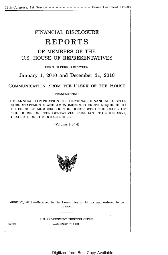 handle is hein.usccsset/usconset22811 and id is 1 raw text is: 
12th Congress, 1st Session - - - - -


            FINANCIAL DISCLOSURE


                REPORTS

             OF  MEMBERS OF THE

      U.S. HOUSE OF REPRESENTATIVES

                FOR THE PERIOD BETWEEN

     January  1, 2010 and  December  31, 2010


COMMUNICATION FROM THE CLERK OF THE HOUSE

                    TRANSMITTING

THE ANNUAL  COMPILATION OF PERSONAL FINANCIAL DISCLO-
SURE  STATEMENTS AND AMENDMENTS THERETO REQUIRED TO
BE  FILED BY MEMBERS OF THE HOUSE WITH THE CLERK OF
THE  HOUSE OF REPRESENTATIVES, PURSUANT TO RULE XXVI,
CLAUSE  1, OF THE HOUSE RULES

                    (Volume 3 of 4)




















 JUNE 22, 2011.-Referred to the Committee on Ethics and ordered to be
                       printed


              U.S. GOVERNMENT PRINTING OFFICE


67-056


WASHINGTON : 2011


Digitized from Best Copy Available


- House Document 112-38


