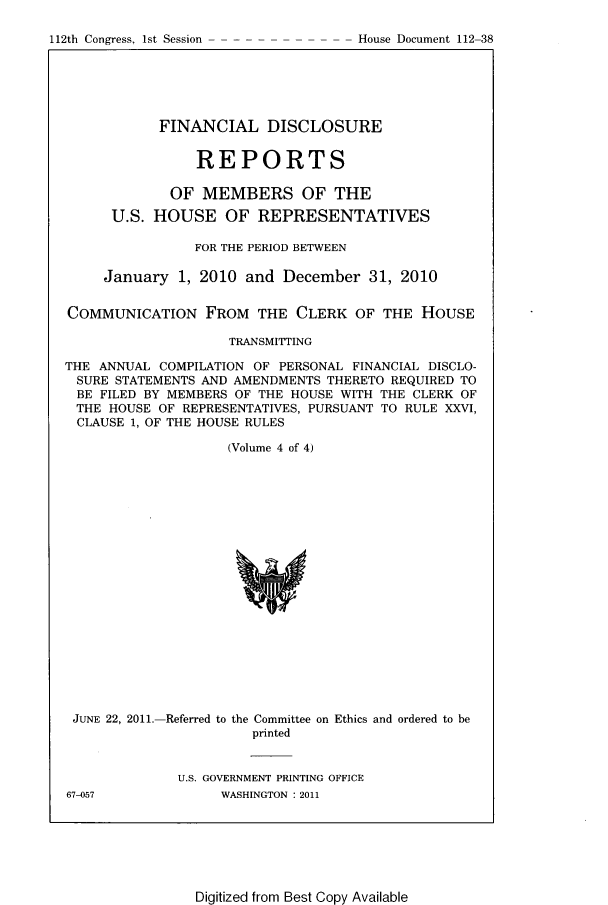 handle is hein.usccsset/usconset22812 and id is 1 raw text is: 

112th Congress, 1st Session


            FINANCIAL DISCLOSURE


                REPORTS

             OF  MEMBERS OF THE

      U.S. HOUSE OF REPRESENTATIVES

                FOR THE PERIOD BETWEEN

     January  1, 2010 and  December   31, 2010


COMMUNICATION FROM THE CLERK OF THE HOUSE

                    TRANSMITTING

THE ANNUAL  COMPILATION OF PERSONAL FINANCIAL DISCLO-
SURE  STATEMENTS AND AMENDMENTS THERETO REQUIRED TO
BE  FILED BY MEMBERS OF THE HOUSE WITH THE CLERK OF
THE  HOUSE  OF REPRESENTATIVES, PURSUANT TO RULE XXVI,
CLAUSE  1, OF THE HOUSE RULES

                    (Volume 4 of 4)




















 JUNE 22, 2011.-Referred to the Committee on Ethics and ordered to be
                       printed


              U.S. GOVERNMENT PRINTING OFFICE


67-057


WASHINGTON : 2011


Digitized from Best Copy Available


House Document 112-38


