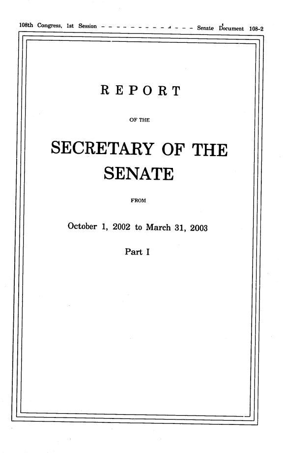 handle is hein.usccsset/usconset22880 and id is 1 raw text is: 
108th Congress, 1st Session  -           - - - - Senate Document 108-2





              REPORT

                   OF THE


      SECRETARY OF THE


      SENATE

           FROM

October 1, 2002 to March 31, 2003

          Part I


j


