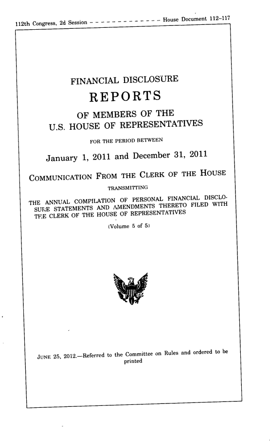 handle is hein.usccsset/usconset22883 and id is 1 raw text is: 

112th Congress, 2d Session - - -----   - - - - -- House Document 112-117








              FINANCIAL   DISCLOSURE

                  REPORTS

               OF  MEMBERS OF THE

        U.S. HOUSE OF REPRESENTATIVES

                  FOR THE PERIOD BETWEEN

       January  1, 2011 and  December  31, 2011


   COMMUNICATION FROM THE CLERK OF THE HOUSE
                       TRANSMITTING

   THE ANNUAL COMPILATION OF PERSONAL FINANCIAL DISCLO-
     SURE STATEMENTS AND AMENDMENTS THERETO FILED WITH
     TRE CLERK OF THE HOUSE OF REPRESENTATIVES
                       (Volume 5 of 5)



















     JUNE 25, 2012.-Referred to the Committee on Rules and ordered to be
                           printed


