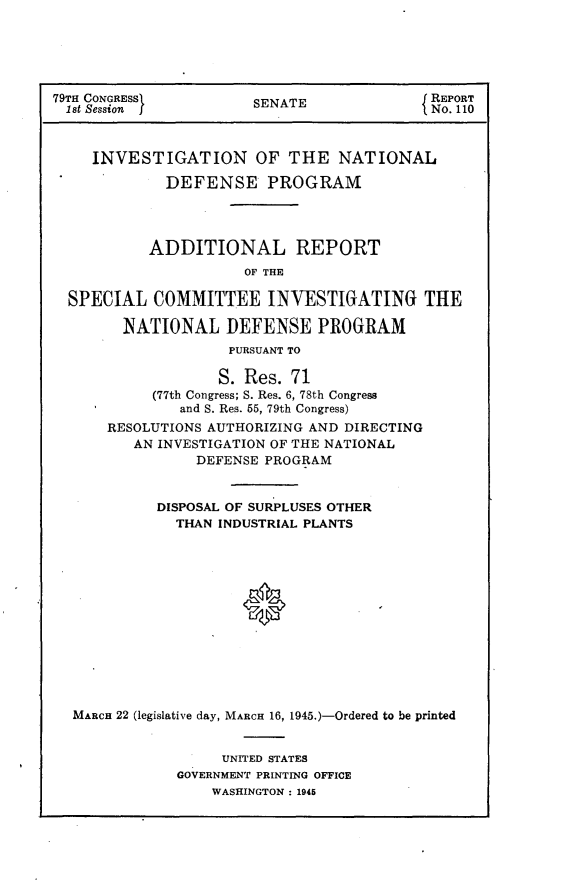 handle is hein.usccsset/usconset22960 and id is 1 raw text is: 





79TH CONGRESS          SENATE               REPORT
  1st Session                               No. 110



     INVESTIGATION OF THE NATIONAL

             DEFENSE PROGRAM




           ADDITIONAL REPORT
                      OF THE

  SPECIAL   COMMITTEE INVESTIGATING THE

        NATIONAL DEFENSE PROGRAM
                    PURSUANT TO

                    S. Res. 71
            (77th Congress; S. Res. 6, 78th Congress
               and S. Res. 65, 79th Congress)
      RESOLUTIONS AUTHORIZING AND DIRECTING
         AN INVESTIGATION OF THE NATIONAL
                 DEFENSE PROGRAM


            DISPOSAL OF SURPLUSES OTHER
              THAN INDUSTRIAL PLANTS













  MARCH 22 (legislative day, MARCH 16, 1945.)-Ordered to be printed


     UNITED STATES
GOVERNMENT PRINTING OFFICE
    WASHINGTON : 1945



