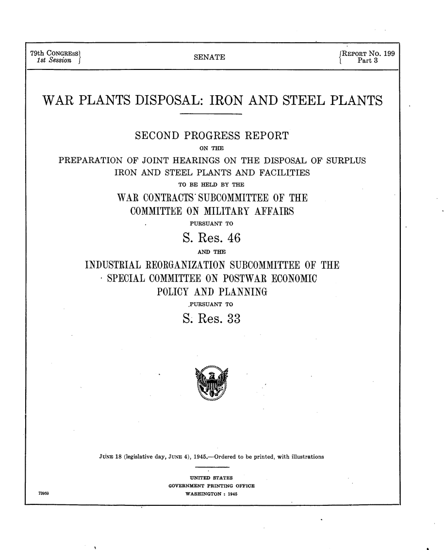 handle is hein.usccsset/usconset22962 and id is 1 raw text is: 




79th CONGRESSI                                               REPORT No. 199
1st Session j                   SENATE                          Part 3



  WAR PLANTS DISPOSAL: IRON AND STEEL PLANTS


                     SECOND   PROGRESS REPORT
                                 ON THE
      PREPARATION  OF JOINT HEARINGS  ON THE  DISPOSAL OF SURPLUS
                 IRON AND STEEL  PLANTS AND  FACILITIES
                             TO BE HELD BY THE
                 WAR  CONTRACTS' SUBCOMMITTEE   OF THE
                    COMMITTEE  ON MILITARY  AFFAIRS
                               PURSUANT TO

                               S. Res. 46
                                 AND THE
           INDUSTRIAL  REORGANIZATION  SUBCOMMITTEE   OF THE
              - SPECIAL COMMITTEE ON  POSTWAR  ECONOMIC
                         POLICY AND  PLANNING
                               PURSUANT TO

                               S. Res. 33














              JNE 18 (legislative day, JuNE 4), 1945.-Ordered to be printed, with illustrations


    UNITED STATES
GOVERNMENT PRINTING OFFICE
   WASHINGTON : 1945


73959


