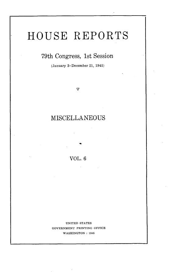 handle is hein.usccsset/usconset22968 and id is 1 raw text is: 








HOUSE REPORTS



     79th Congress, 1st Session

        (January 3-December 21, 1945)





                V






        MISCELLANEOUS









              VOL. 6


    UNITED STATES
GOVERNMENT PRINTING OFFICE
    WASHINGTON : 1945


