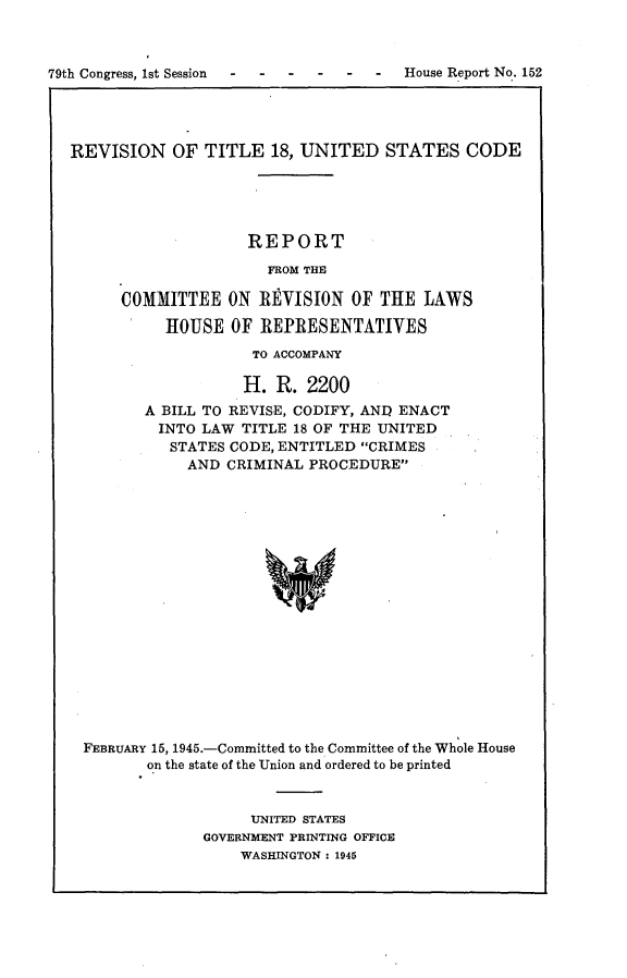 handle is hein.usccsset/usconset22969 and id is 1 raw text is: 









REVISION OF TITLE 18, UNITED STATES CODE





                    REPORT

                      FROM THE

      COMMITTEE   ON  RVISION   OF THE  LAWS

           HOUSE  OF REPRESENTATIVES

                    TO ACCOMPANY

                    H. R.  2200
        A BILL TO REVISE, CODIFY, ANI ENACT
          INTO LAW TITLE 18 OF THE UNITED
          STATES  CODE, ENTITLED CRIMES
             AND  CRIMINAL PROCEDURE



















 FEBRUARY 15, 1945.-Committed to the Committee of the Whole House
         on the state of the Union and ordered to be printed


     UNITED STATES
GOVERNMENT PRINTING OFFICE
    WASHINGTON : 1945


79th Congress, 1st Session


-  -   -  -  -  House Report No. 152


