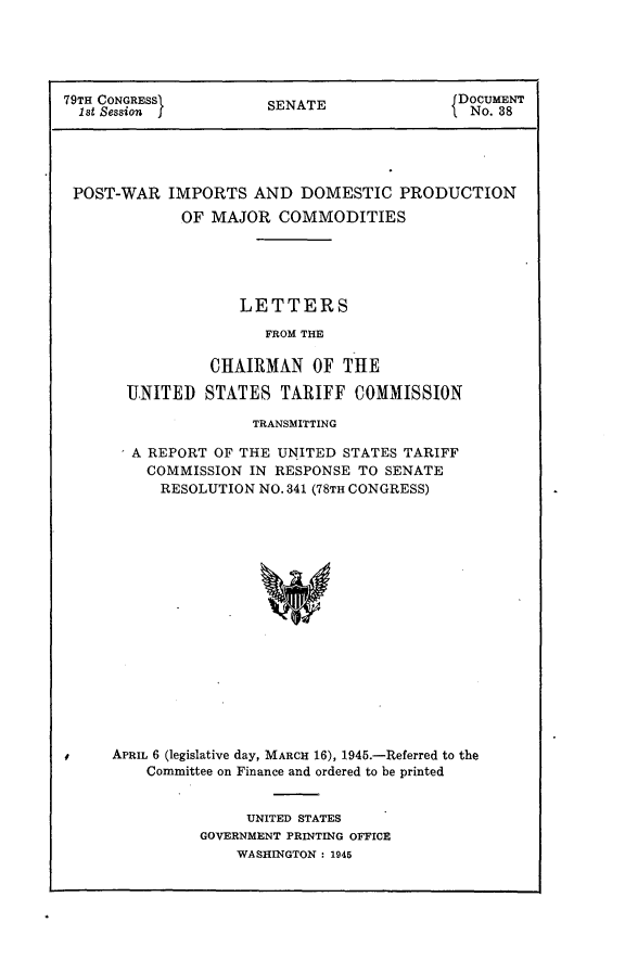 handle is hein.usccsset/usconset22971 and id is 1 raw text is: 





79TH CONGRESS>       SENATE             DOCUMENT
  1st Session fNo. 38





  POST-WAR IMPORTS AND  DOMESTIC  PRODUCTION
            OF MAJOR  COMMODITIES





                  LETTERS

                    FROM THE

               CHAIRMAN  OF THE

      UNITED  STATES  TARIFF  COMMISSION

                   TRANSMITTING

       A REPORT OF THE UNITED STATES TARIFF
       COMMISSION  IN RESPONSE TO SENATE
          RESOLUTION NO. 341 (78TH CONGRESS)


















     APRIL 6 (legislative day, MARCH 16), 1945.-Referred to the
        Committee on Finance and ordered to be printed


     UNITED STATES
GOVERNMENT PRINTING OFFICE
    WASHINGTON : 1945


