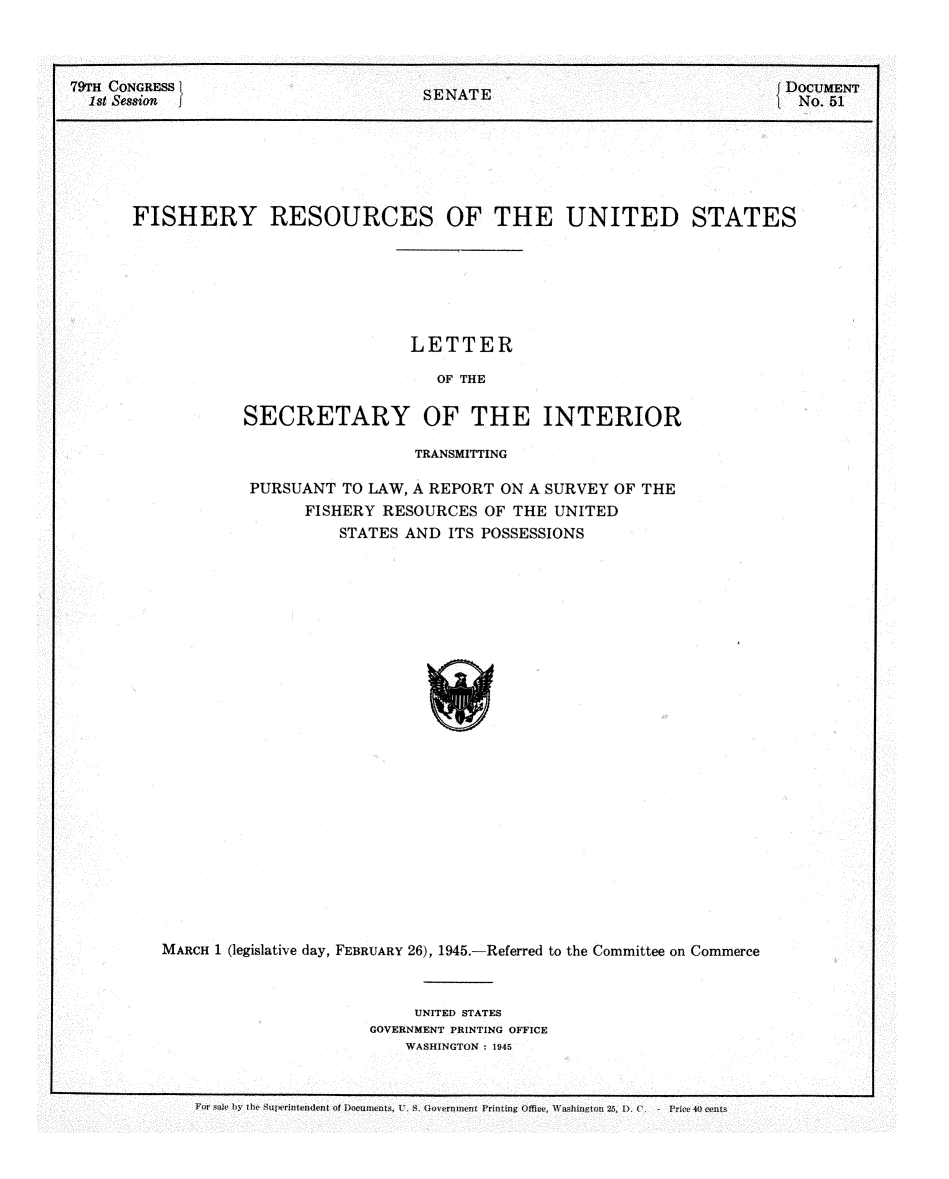 handle is hein.usccsset/usconset22972 and id is 1 raw text is: 



79TH CONGRESS                        S  A                                  DOCUMENT
  1st Sesion                         SENATE                                 No. 51







       FISHERY RESOURCES OF THE UNITED STATES







                                    LETTER

                                      OF THE

                  SECRETARY OF THE INTERIOR


                          TRANSMITTING

         PURSUANT  TO LAW, A REPORT ON A SURVEY OF THE
               FISHERY RESOURCES  OF THE UNITED
                   STATES AND ITS POSSESSIONS


























MARCH 1 (legislative day, FEBRUARY 26), 1945.-Referred to the Committee on Commerce


     UNITED STATES
GOVERNMENT PRINTING OFFICE
    WASHINGTON : 1945


For ste by the Superintendent of IDocuments, U. S. Government Printing Ose, Washinton 26, D. C  - Price 40 cts


