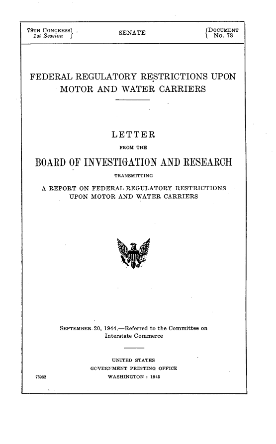 handle is hein.usccsset/usconset22974 and id is 1 raw text is: 



79TH CONGRESS        SENATE               DOCUMENT
1st Session          S                   I No. 78





FEDERAL REGULATORY RESTRICTIONS UPON

        MOTOR   AND   WATER CARRIERS






                    LETTER

                    FROM THE

  BOARD   OF INVESTIGATION AND RESEARCH
                    TRANSMITTING

   A REPORT ON FEDERAL REGULATORY RESTRICTIONS
          UPON MOTOR AND WATER  CARRIERS



















        SEPTEMBER 20, 1944.-Referred to the Committee on
                  Interstate Commerce


     UNITED STATES
GOVERNMENT PRINTING OFFICE
    WASHINGTON : 1945


75982



