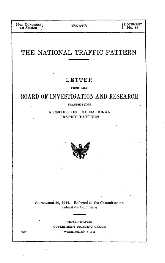 handle is hein.usccsset/usconset22975 and id is 1 raw text is: 




79TH CONGRESS      SENATE             DOCUMENT
1st Session ffNo. 83                         1


THE   NATIONAL TRAFFIC PATTERN





                LETTER

                FROM THE

BOARD  OF INVESTIGATION   AND  RESEARCH


           TRANSMITTING

     A REPORT ON THE NATIONAL
         TRAFFIC PATTERN




















SEPTEMBER 20, 1944.-Referred to the Committee on
         Interstate Commerce


     UNITED STATES
GOVERNMENT PRINTING OFFICE
    WASHINGTON : 1945


75987


