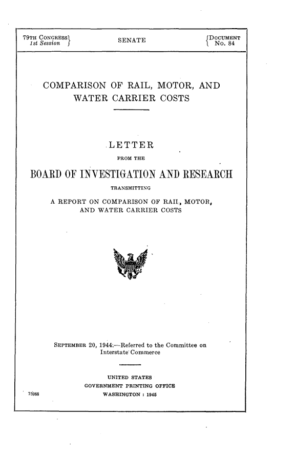 handle is hein.usccsset/usconset22976 and id is 1 raw text is: 



79TH CONGRESS         SENATE               DOCUMENT
  1st Session j                             No. 84





     COMPARISON OF RAIL, MOTOR, AND

            WATER CARRIER COSTS






                   .LETTER

                      FROM THE

  BOARD   OF INVESTIGATION AND RESEARCH


              TRANSMITTING

A REPORT ON COMPARISON OF RAIL, MOTOR,
       AND WATER CARRIER COSTS


SEPTEMBER 20,


1944.-Referred to the Committee on
Interstate Commerce


     UNITED STATES
GOVERNMENT PRINTING OFFICE
    WASHINGTON : 1945


76998


