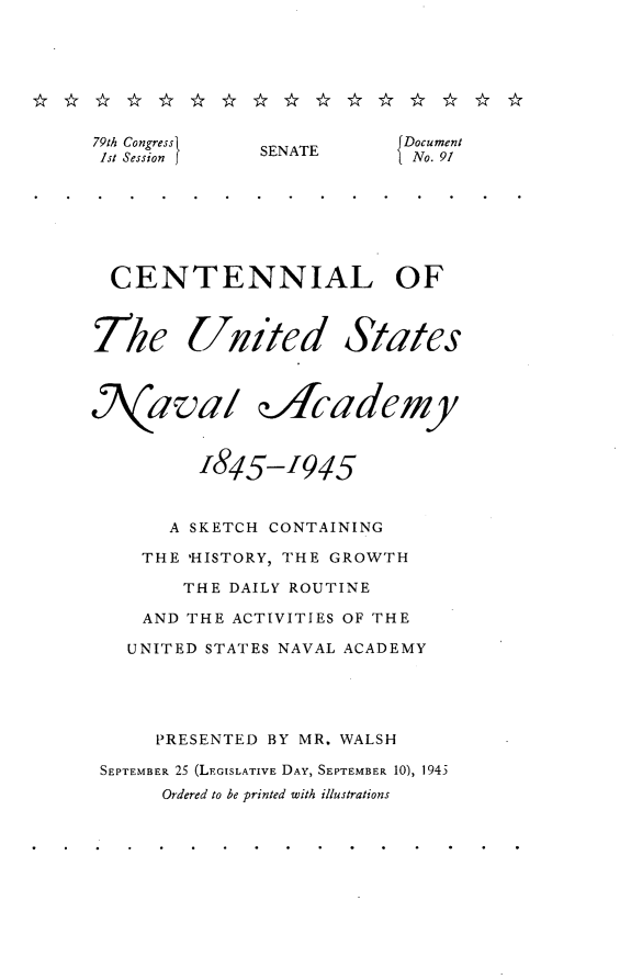 handle is hein.usccsset/usconset22978 and id is 1 raw text is: 







79th Congress{ S           Document
Ist Session   SENATE       No. 91







  CENTENNIAL OF



The United States



Naval d/cademy



         1845-   1945


       A SKETCH CONTAINING

    THE 'HISTORY, THE GROWTH

        THE DAILY ROUTINE

    AND THE ACTIVITIES OF THE

    UNITED STATES NAVAL ACADEMY





      PRESENTED BY MR. WALSH

 SEPTEMBER 25 (LEGISLATIVE DAY, SEPTEMBER 10), 1943
      Ordered to be printed with illustrations


