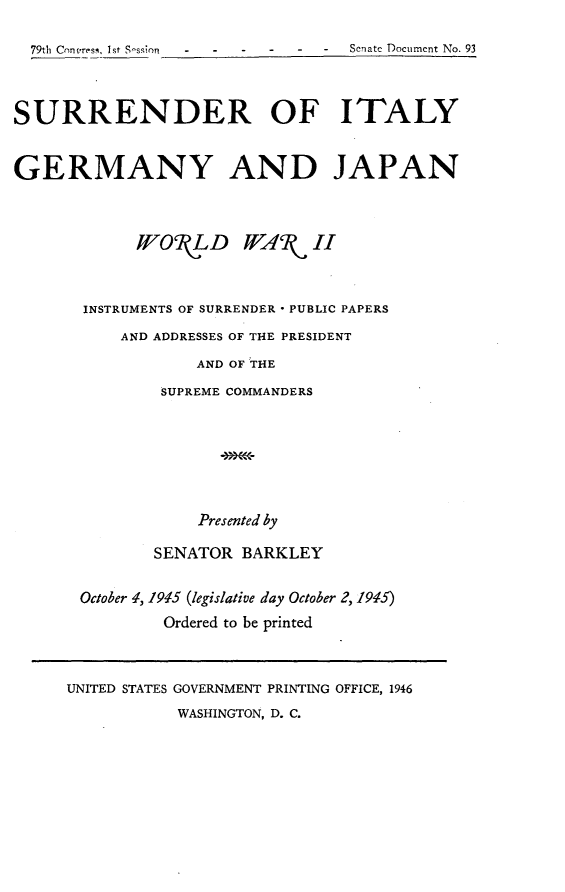 handle is hein.usccsset/usconset22979 and id is 1 raw text is: 

  79th Contress, Ist S-ssion  -  -      Senate Document No. 93



SURRENDER OF ITALY


GERMANY AND JAPAN



             IOR  LD WARW II



       INSTRUMENTS OF SURRENDER * PUBLIC PAPERS

           AND ADDRESSES OF THE PRESIDENT

                   AND OF THE

               SUPREME COMMANDERS







                   Presented by

              SENATOR  BARKLEY


       October 1, 1915 (legislative day October 2, 1915)
               Ordered to be printed


UNITED STATES GOVERNMENT PRINTING OFFICE, 1946
           WASHINGTON, D. C.


