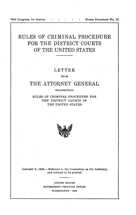handle is hein.usccsset/usconset22982 and id is 1 raw text is: 




79th Congress, 1st Session    -    House Document No. 12





    RULES OF CRIMINAL PROCEDURE

        FOR   THE   DISTRICT COURTS

           OF  THE  UNITED STATES





                    LETTER

                       FROM

         THE   ATTORNEY GENERAL


           TRANSMITTING

RULES OF CRIMINAL PROCEDURE FOR
    THE DISTRICT COURTS OF
       THE UNITED STATES


JANUARY 3, 1945.-Referred to the Committee
            and ordered to be printed


on the Judiciary


     UNITED STATES
GOVERNMENT .PRINTING OFFICE
    WASHINGTON : 1945


