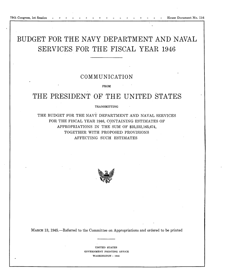 handle is hein.usccsset/usconset22983 and id is 1 raw text is: 


79th Congress, 1st Session -     -   -                 -  House Document No. 116


BUDGET FOR THE NAVY DEPARTMENT AND NAVAL

        SERVICES FOR THE FISCAL YEAR 1946





                       COMMUNICATION

                               FROM

      THE   PRESIDENT OF THE UNITED STATES

                             TRANSMITTING

        THE BUDGET FOR THE NAVY DEPARTMENT AND NAVAL SERVICES
            FOR THE FISCAL YEAR 1946, CONTAINING ESTIMATES OF
               APPROPRIATIONS IN THE SUM OF $25,232,165,674,
                 TOGETHER WITH PROPOSED PROVISIONS
                     AFFECTING SUCH ESTIMATES





















     MARCH 13, 1945.-Referred to the Committee on Appropriations and ordered to be printed


    UNITED STATES
GOVERNMENT PRINTING OFFICE
   WASHINGTON : 1945


