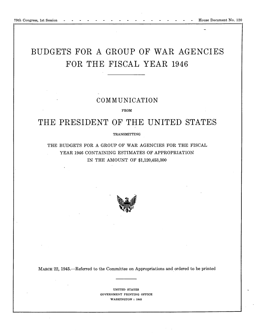 handle is hein.usccsset/usconset22984 and id is 1 raw text is: 


79th Congress, 1st Session        --                      House Document No. 120


BUDGETS FOR A GROUP OF WAR AGENCIES

           FOR THE FISCAL YEAR 1946






                     COMMUNICATION

                             FROM


  THE PRESIDENT OF THE UNITED STATES

                          TRANSMITTING

     THE BUDGETS FOR A GROUP OF WAR AGENCIES FOR THE FISCAL
         YEAR 1946 CONTAINING ESTIMATES OF APPROPRIATION
                  IN THE AMOUNT OF $1,120,453,300






















  MARCH 22, 1945.-Referred to the Committee on Appropriations and ordered to be printed


    UNITED STATES
GOVERNMENT PRINTING OFFICE
   WASHINGTON : 1945


