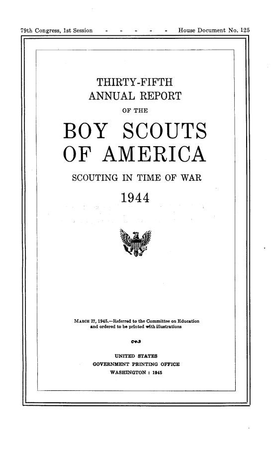 handle is hein.usccsset/usconset22985 and id is 1 raw text is: 



79th Congress, 1st Session       -  House Document No. 125


        THIRTY-FIFTH

      ANNUAL REPORT

             OF THE



BOY SCOUTS


OF AMERICA


  SCOUTING   IN  TIME  OF  WAR


             1944


















  MARCH 27, 1945.-Referred to the Committee on Education
      and ordered to be printed with illustrations

               C~3

            UNITED STATES
       GOVERNMENT PRINTING OFFICE
           WASHINGTON : 1945


